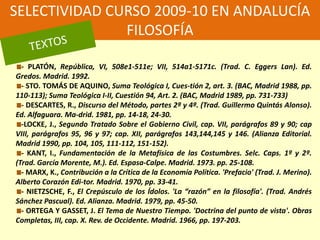 SELECTIVIDAD CURSO 2009-10 EN ANDALUCÍAFILOSOFÍATEXTOS- PLATÓN, República, VI, 508e1-511e; VII, 514a1-5171c. (Trad. C. EggersLan). Ed. Gredos. Madrid. 1992. - STO. TOMÁS DE AQUINO, Suma Teológica I, Cues-tión 2, art. 3. (BAC, Madrid 1988, pp. 110-113); Suma Teológica I-II, Cuestión 94, Art. 2. (BAC, Madrid 1989, pp. 731-733) - DESCARTES, R., Discurso del Método, partes 2ª y 4ª. (Trad. Guillermo Quintás Alonso). Ed. Alfaguara. Ma-drid. 1981, pp. 14-18, 24-30. -LOCKE, J., Segundo Tratado Sobre el Gobierno Civil, cap. VII, parágrafos 89 y 90; cap VIII, parágrafos 95, 96 y 97; cap. XII, parágrafos 143,144,145 y 146. (Alianza Editorial. Madrid 1990, pp. 104, 105, 111-112, 151-152). - KANT, I., Fundamentación de la Metafísica de las Costumbres. Selc. Caps. 1º y 2º. (Trad. García Morente, M.). Ed. Espasa-Calpe. Madrid. 1973. pp. 25-108. - MARX, K., Contribución a la Crítica de la Economía Política. 'Prefacio' (Trad. J. Merino). Alberto Corazón Edi-tor. Madrid. 1970, pp. 33-41. - NIETZSCHE, F., El Crepúsculo de los Ídolos. 'La “razón” en la filosofía'. (Trad. Andrés Sánchez Pascual). Ed. Alianza. Madrid. 1979, pp. 45-50. - ORTEGA Y GASSET, J. El Tema de Nuestro Tiempo. 'Doctrina del punto de vista'. Obras Completas, III, cap. X. Rev. de Occidente. Madrid. 1966, pp. 197-203. 