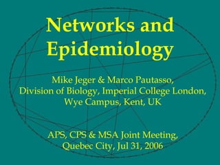 Networks and
      Epidemiology
        Mike Jeger & Marco Pautasso,
Division of Biology, Imperial College London,
           Wye Campus, Kent, UK


      APS, CPS & MSA Joint Meeting,
         Quebec City, Jul 31, 2006
 