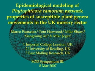 Epidemiological modeling of
  Phytophthora ramorum: network
properties of susceptible plant genera
movements in the UK nursery sector
 Marco Pautasso,1 Tom Harwood,2 Mike Shaw,2
        Xiangming Xu3 & Mike Jeger1

       1 Imperial College London, UK
         2 University of Reading, UK
         3 East Malling Research, UK

            SOD Symposium III,
               8 Mar 2007
 