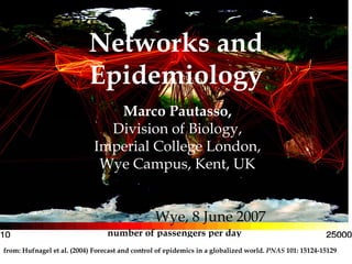 Networks and
                           Epidemiology
                                Marco Pautasso,
                               Division of Biology,
                             Imperial College London,
                              Wye Campus, Kent, UK


                                                Wye, 8 June 2007
                                 number of passengers per day
from: Hufnagel et al. (2004) Forecast and control of epidemics in a globalized world. PNAS 101: 15124-15129
 