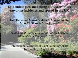 Epidemiological modelling of Phytophthora
 ramorum incidence and spread in the UK


 Tom Harwood, Marco Pautasso*, Xiangming Xu,
       Mike W. Shaw & Mike J. Jeger*


  *Division of Biology, Imperial College London,
       Silwood Park Campus, SL5 7PY, UK


 International Congress of Plant Pathology nr 10,
            Torino (Italy) August 2008
 