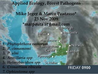 Applied Ecology, Forest Pathogens

      Mike Jeger & Marco Pautasso*
              23 Nov 2009
        *marpauta at gmail.com



1. Phytophthora ramorum
2. P. cinnamomi
3. P. alni
4. Armillaria spp
5. Heterobasidion spp
6. Cronartium ribicola
7. Ophiostoma spp
 
