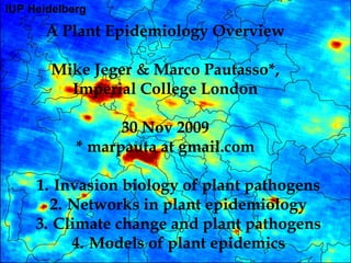 A Plant Epidemiology Overview

  Mike Jeger & Marco Pautasso*,
    Imperial College London

           30 Nov 2009
     * marpauta at gmail.com

1. Invasion biology of plant pathogens
  2. Networks in plant epidemiology
3. Climate change and plant pathogens
     4. Models of plant epidemics
 
