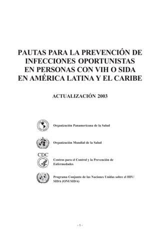 - 1 -
PAUTAS PARA LA PREVENCIÓN DE
INFECCIONES OPORTUNISTAS
EN PERSONAS CON VIH O SIDA
EN AMÉRICA LATINA Y EL CARIBE
ACTUALIZACIÓN 2003
Organización Panamericana de la Salud
Organización Mundial de la Salud
Centros para el Control y la Prevención de
Enfermedades
Programa Conjunto de las Naciones Unidas sobre el HIV/
SIDA (ONUSIDA)
AGRADECIMIENTO
La Organización Panamericana de la Salud (OPS) agradece el apoyo financiero recibido para este trabajo, de la
Oficina de Desarrollo Regional Sostenible, Oficina para América Latina y el Caribe, Agencia de los Estados
Unidos para el Desarrollo Internacional (USAID) por medio del subsidio Lac-G-00-99-00008-85
 