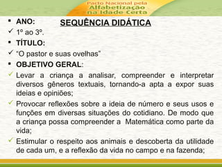 SEQUÊNCIA DIDÁTICA ANO:
 1º ao 3º.
 TÍTULO:
 “O pastor e suas ovelhas”
 OBJETIVO GERAL:
 Levar a criança a analisar, compreender e interpretar
diversos gêneros textuais, tornando-a apta a expor suas
ideias e opiniões;
 Provocar reflexões sobre a ideia de número e seus usos e
funções em diversas situações do cotidiano. De modo que
a criança possa compreender a Matemática como parte da
vida;
 Estimular o respeito aos animais e descoberta da utilidade
de cada um, e a reflexão da vida no campo e na fazenda;
 