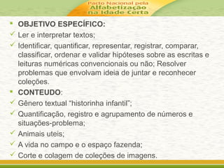  OBJETIVO ESPECÍFICO:
 Ler e interpretar textos;
 Identificar, quantificar, representar, registrar, comparar,
classificar, ordenar e validar hipóteses sobre as escritas e
leituras numéricas convencionais ou não; Resolver
problemas que envolvam ideia de juntar e reconhecer
coleções.
 CONTEUDO:
 Gênero textual “historinha infantil”;
 Quantificação, registro e agrupamento de números e
situações-problema;
 Animais uteis;
 A vida no campo e o espaço fazenda;
 Corte e colagem de coleções de imagens.
 