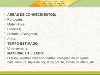  ÁREAS DE CONHECIMENTOS:
 Português;
 Matemática;
 Ciências;
 História e Geografia;
 Artes.
 TEMPO ESTIMADO:
 Uma semana.
 MATERIAL UTILIZADO:
 O texto, ovelhas confeccionadas, coleções de imagens,
cola, tesoura, lápis de cor, lápis grafite, folhas de ofício, etc.
 