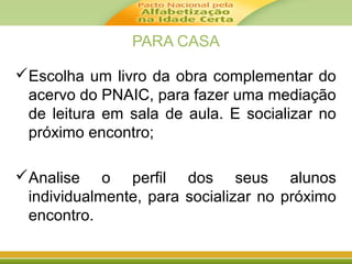 PARA CASA
Escolha um livro da obra complementar do
acervo do PNAIC, para fazer uma mediação
de leitura em sala de aula. E socializar no
próximo encontro;
Analise o perfil dos seus alunos
individualmente, para socializar no próximo
encontro.
 