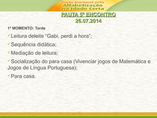 PAUTA 5º ENCONTROPAUTA 5º ENCONTRO
26.07.201426.07.2014
1º MOMENTO: Tarde
Leitura deleite “Gabi, perdi a hora”;
Sequência didática;
Mediação de leitura;
Socialização do para casa (Vivenciar jogos de Matemática e
Jogos de Língua Portuguesa);
Para casa.
 