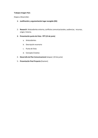 Trabajos Imagen País:

Etapas a Desarrollar:

    1- Justificación y argumentación lugar escogido (OK)



    2- Research: Antecedentes entorno, conflictos comunicacionales, audiencias, recursos,
       origen, historia.

    3- Presentación punto de Vista: PPT (15 de junio)

            a. Antecedentes

            b. Descripción escenario

            c. Punto de Vista

            d. Concepto Creativo

    4- Desarrollo de Plan Comunicacional (etapas) (22 de junio)

    5- Presentación final Proyecto (Examen)
 