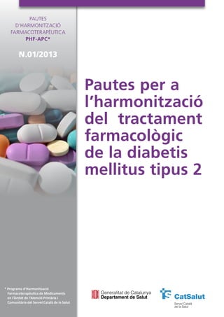 Pautes per a
l’harmonització
del tractament
farmacològic
de la diabetis
mellitus tipus 2
Pautes
d’Harmonització
Farmacoterapèutica
PHF-APC*
N.01/2013
* Programa d’Harmonització
Farmacoterapèutica de Medicaments
en l’Àmbit de l’Atenció Primària i
Comunitària del Servei Català de la Salut
 