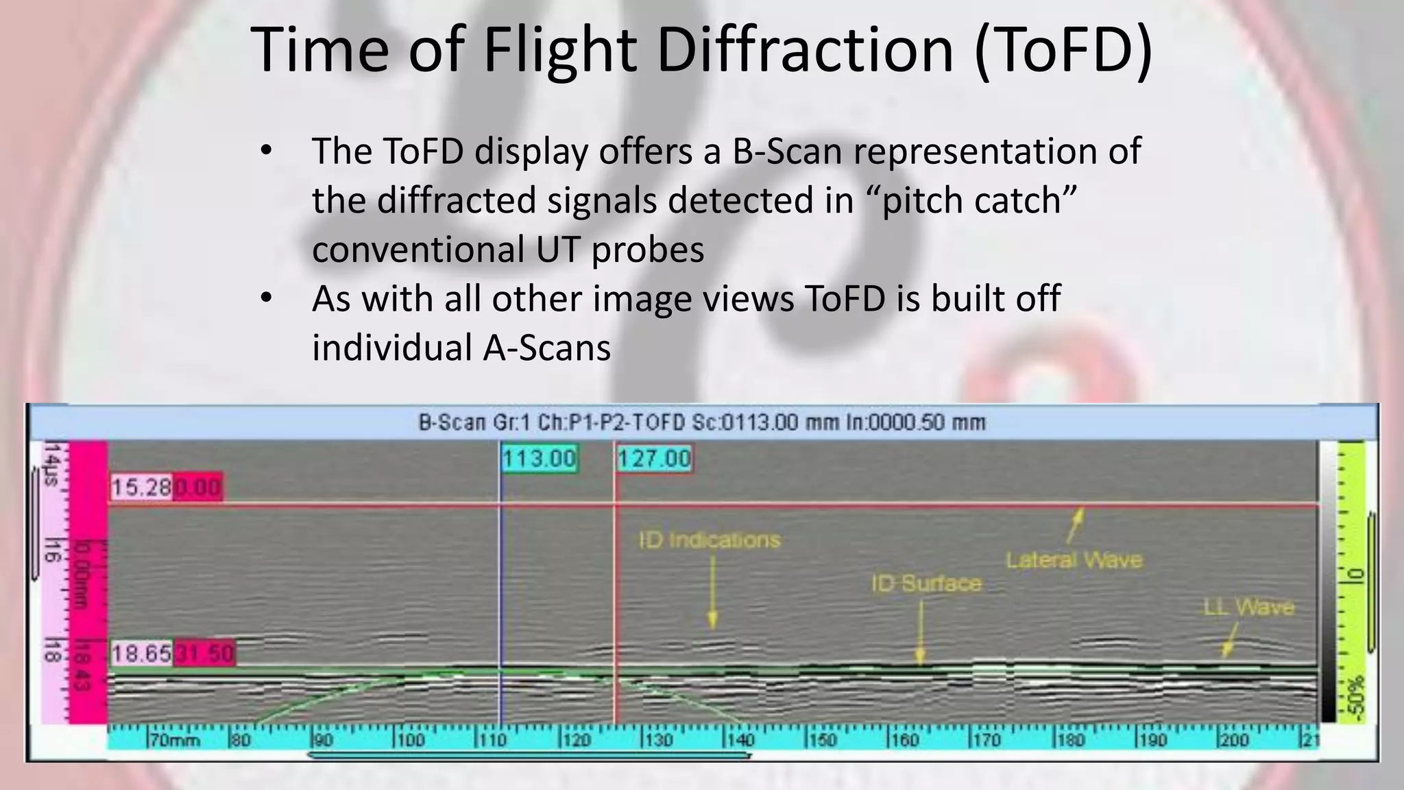 Time of Flight Diffraction (ToFD)
• The ToFD display offers a B-Scan representation of
the diffracted signals detected in “pitch catch”
conventional UT probes
• As with all other image views ToFD is built off
individual A-Scans
 