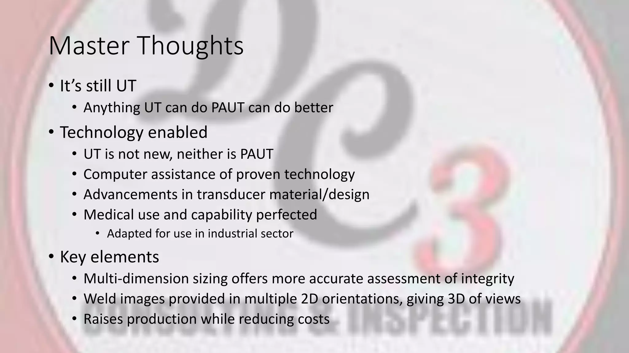 Master Thoughts
• It’s still UT
• Anything UT can do PAUT can do better
• Technology enabled
• UT is not new, neither is PAUT
• Computer assistance of proven technology
• Advancements in transducer material/design
• Medical use and capability perfected
• Adapted for use in industrial sector
• Key elements
• Multi-dimension sizing offers more accurate assessment of integrity
• Weld images provided in multiple 2D orientations, giving 3D of views
• Raises production while reducing costs
 