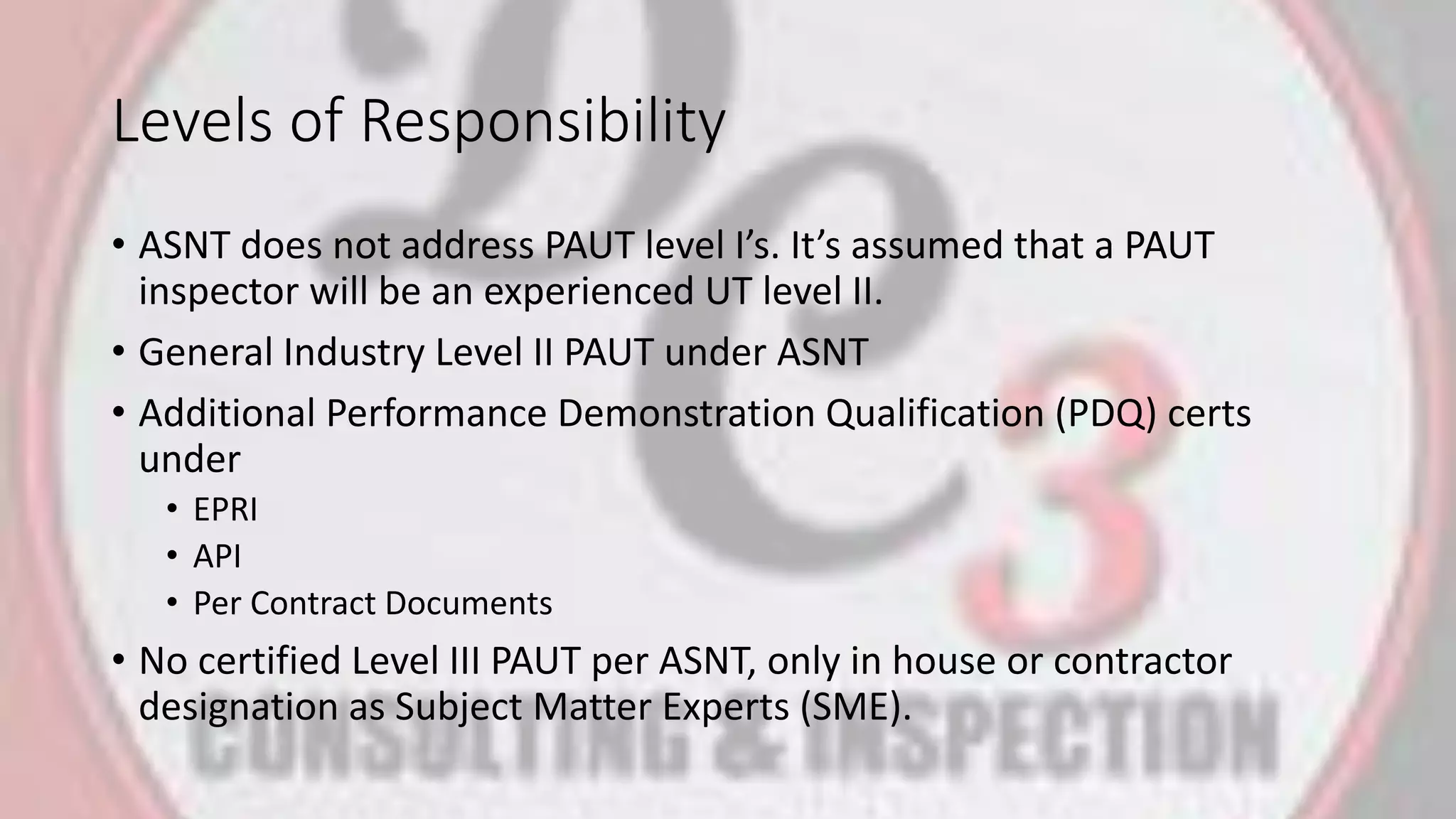 Levels of Responsibility
• ASNT does not address PAUT level I’s. It’s assumed that a PAUT
inspector will be an experienced UT level II.
• General Industry Level II PAUT under ASNT
• Additional Performance Demonstration Qualification (PDQ) certs
under
• EPRI
• API
• Per Contract Documents
• No certified Level III PAUT per ASNT, only in house or contractor
designation as Subject Matter Experts (SME).
 