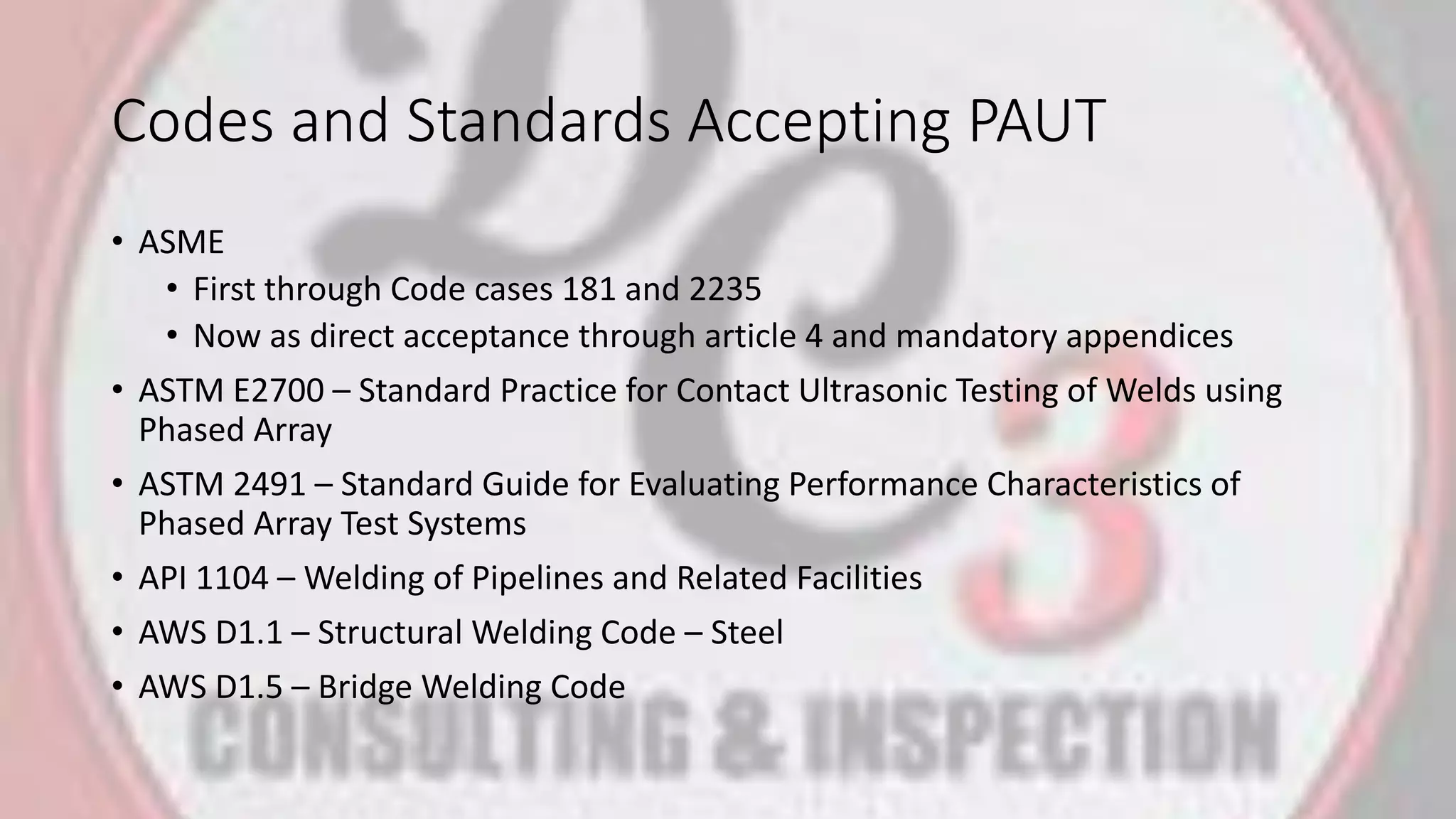 Codes and Standards Accepting PAUT
• ASME
• First through Code cases 181 and 2235
• Now as direct acceptance through article 4 and mandatory appendices
• ASTM E2700 – Standard Practice for Contact Ultrasonic Testing of Welds using
Phased Array
• ASTM 2491 – Standard Guide for Evaluating Performance Characteristics of
Phased Array Test Systems
• API 1104 – Welding of Pipelines and Related Facilities
• AWS D1.1 – Structural Welding Code – Steel
• AWS D1.5 – Bridge Welding Code
 