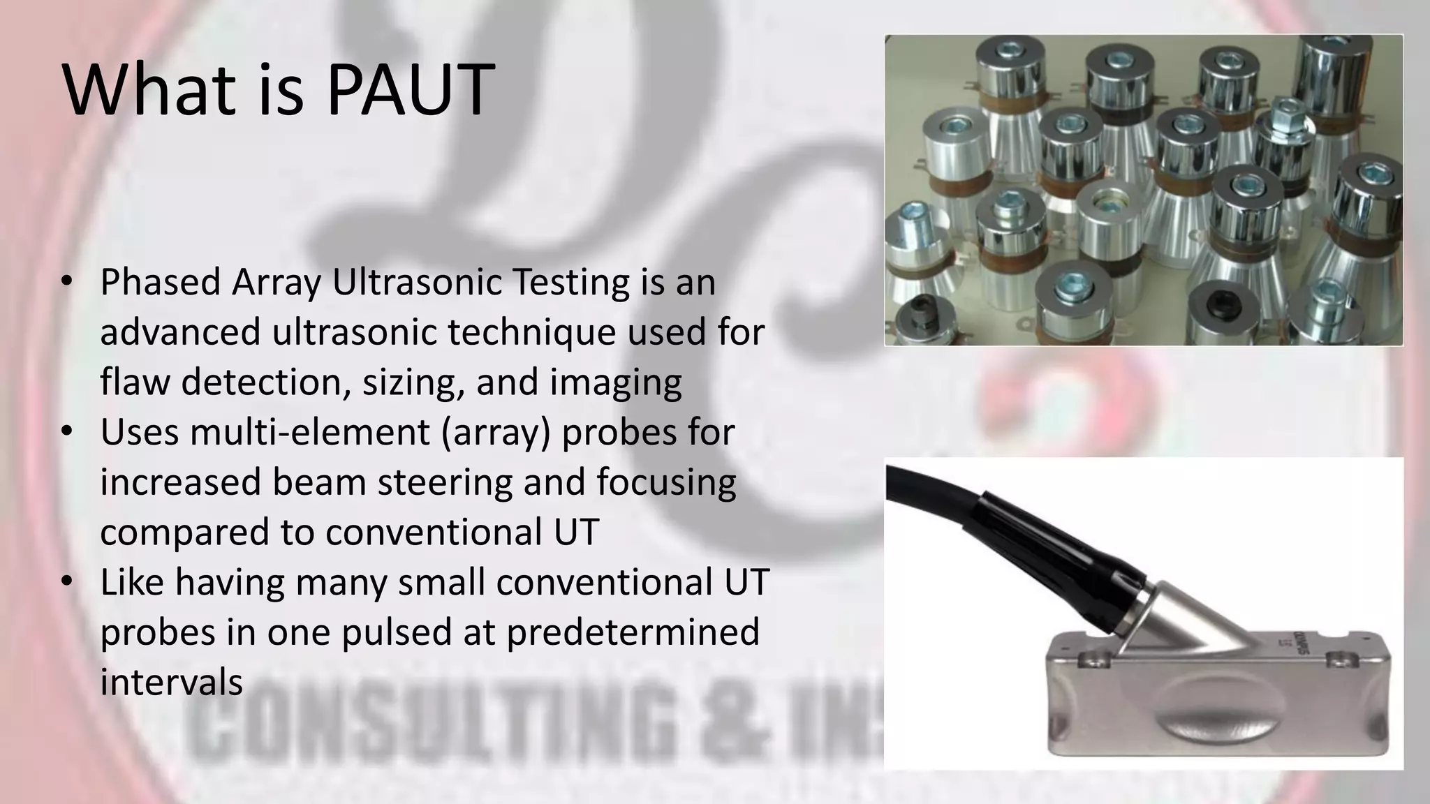 What is PAUT
• Phased Array Ultrasonic Testing is an
advanced ultrasonic technique used for
flaw detection, sizing, and imaging
• Uses multi-element (array) probes for
increased beam steering and focusing
compared to conventional UT
• Like having many small conventional UT
probes in one pulsed at predetermined
intervals
 