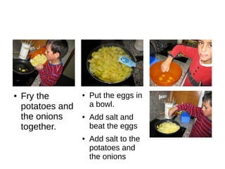 ● Put the eggs in
a bowl.
● Add salt and
beat the eggs
● Add salt to the
potatoes and
the onions
● Fry the
potatoes and
the onions
together.