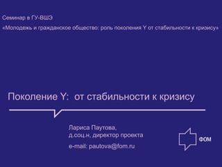 Семинар в ГУ-ВШЭ
«Молодежь и гражданское общество: роль поколения Y от стабильности к кризису»




 Поколение Y: от стабильности к кризису


                       Лариса Паутова,
                       д.соц.н, директор проекта
                       e-mail: pautova@fom.ru
 