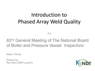 Introduction to
Phased Array Weld Quality
For
82nd General Meeting of The National Board
of Boiler and Pressure Vessel Inspectors
Miami, Florida
Present by:
Ron Kent, ASNT Level III
 