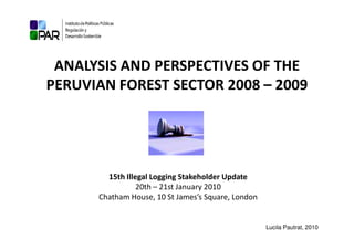 ANALYSIS AND PERSPECTIVES OF THE
PERUVIAN FOREST SECTOR 2008 – 2009




        15th Illegal Logging Stakeholder Update
                 20th – 21st January 2010
      Chatham House, 10 St James’s Square, London


                                                    Lucila Pautrat, 2010
 