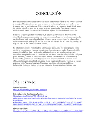 CONCLUSIÓN
Hoy en día a la informática se le ha dado mucha importancia debido a que permite facilitar
y hacer posible operaciones que anteriormente se hacían complejas y a las cuales se les
tenía que invertir mucho tiempo. Entre estas aplicaciones se encuentra la edición de textos
de variada naturaleza, que van de mayor a menor importancia. Entre estos textos se
encuentran los textos escolares, los documentos legales, documentos comerciales, etc.

Gracias a la tecnología de la información, la edición y reproducción de textos se ha
simplificado en gran magnitud, ya que antes se tenia que hacer por medio de maquinas de
escribir lo que hacia mas tediosa la labor, debido a que se debía evitar a lo máximo los
errores, además que no se podía insertar información al texto una vez trascrito, tampoco se
le podía colocar una fuente de mayor tamaño.

La informática no solo permite editar y reproducir textos, sino que también actúa como
medio de comunicación y agente globalizador. Esta actúa como medio de comunicación
por medio del Chat, foro, conferencias, videoconferencia, correo electrónicos, este
mecanismo nos permite estar en contactos con una o mas personas a la vez desde cualquier
parte, siempre y cuando se este conectado a Internet (otro servicio de la informática).
Como medio globalizador, permite que cualquier persona conectada a Internet pueda
obtener información actualizada acerca de lo que sucede en el mundo. También se pueden
encontrar sitios Web que hacen posible que de una forma interactiva se obtenga
información de la más variada índole, sin necesidad de tener una biblioteca en casa.




Páginas web:
Sistema Operativo:
http://es.wikipedia.org/wiki/Sistema_operativo

Sistema Operativo (Clasificacion y función):
https://www.google.com.ar/#hl=es&sclient=psy-
ab&q=sistema+operativo+clasificacion+y+funcion&oq=sistema+operativo+clasificacion+y+funcion
&aq=f&aqi=g-
K1&aql=&gs_l=serp.3..0i30.50368.54956.0.55208.24.19.0.5.5.2.272.4160.0j3j16.19.0...0.0.aqW3C
qPbqDs&pbx=1&bav=on.2,or.r_gc.r_pw.r_qf.,cf.osb&fp=5e94391782c23b35&biw=1366&bih=585

Software aplicación:
https://www.google.com.ar/#hl=es&gs_nf=1&pq=sistema%20operativo%20clasificacion%20y%20f
 