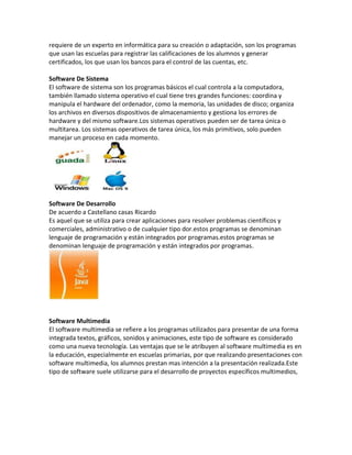 requiere de un experto en informática para su creación o adaptación, son los programas
que usan las escuelas para registrar las calificaciones de los alumnos y generar
certificados, los que usan los bancos para el control de las cuentas, etc.

Software De Sistema
El software de sistema son los programas básicos el cual controla a la computadora,
también llamado sistema operativo el cual tiene tres grandes funciones: coordina y
manipula el hardware del ordenador, como la memoria, las unidades de disco; organiza
los archivos en diversos dispositivos de almacenamiento y gestiona los errores de
hardware y del mismo software.Los sistemas operativos pueden ser de tarea única o
multitarea. Los sistemas operativos de tarea única, los más primitivos, solo pueden
manejar un proceso en cada momento.




Software De Desarrollo
De acuerdo a Castellano casas Ricardo
Es aquel que se utiliza para crear aplicaciones para resolver problemas científicos y
comerciales, administrativo o de cualquier tipo dor.estos programas se denominan
lenguaje de programación y están integrados por programas.estos programas se
denominan lenguaje de programación y están integrados por programas.




Software Multimedia
El software multimedia se refiere a los programas utilizados para presentar de una forma
integrada textos, gráficos, sonidos y animaciones, este tipo de software es considerado
como una nueva tecnología. Las ventajas que se le atribuyen al software multimedia es en
la educación, especialmente en escuelas primarias, por que realizando presentaciones con
software multimedia, los alumnos prestan mas intención a la presentación realizada.Este
tipo de software suele utilizarse para el desarrollo de proyectos específicos multimedios,
 