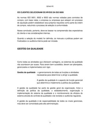 SENAI-PE
11
OS CLIENTES SELECIONAM OS NÍVEIS DA ISO 9000
As normas ISO 9001, 9002 e 9003 são normas voltadas para contratos de
compra; com base nelas, a empresa ou empresas que estejam em processo
de aquisição podem estabelecer seus próprios requisitos como parte da ordem
de compra, reduzindo o processo de seleção à conformidade.
Nossa conclusão, portanto, deve-se basear na compreensão das expectativas
do cliente e nas considerações internas.
Quando a seleção do modelo for definida, os manuais e práticas podem ser
finalizados e a auditoria interna pode ser iniciada.
GESTÃO DA QUALIDADE
Como todas as atividades que oferecem vantagens, os sistemas da qualidade
não acontecem por acaso. Para serem bem sucedidos, devem ser planejados,
gerenciados e implementados com rigor.
Gestão da qualidade - o gerenciamento de todas as funções e atividades
necessárias para determinar e atingir a qualidade.
A gestão da qualidade é o aspecto da função gerencial
que determina e implementa a política da qualidade.
A gestão da qualidade faz parte da gestão geral da organização. Inclui a
definição da política da qualidade, o estabelecimento, organização e
implementação do sistema da qualidade e o monitoramento da eficácia do
sistema através do controle da qualidade e de revisões e auditorias regulares.
A gestão da qualidade é de responsabilidade de todos os níveis gerenciais,
mas deve ser comandada pela alta administração.
 