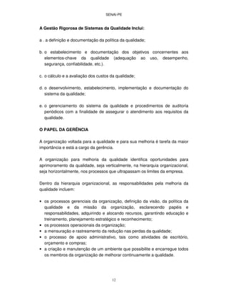 SENAI-PE
12
A Gestão Rigorosa de Sistemas da Qualidade Inclui:
a . a definição e documentação da política da qualidade;
b. o estabelecimento e documentação dos objetivos concernentes aos
elementos-chave da qualidade (adequação ao uso, desempenho,
segurança, confiabilidade, etc.).
c. o cálculo e a avaliação dos custos da qualidade;
d. o desenvolvimento, estabelecimento, implementação e documentação do
sistema da qualidade;
e. o gerenciamento do sistema da qualidade e procedimentos de auditoria
periódicos com a finalidade de assegurar o atendimento aos requisitos da
qualidade.
O PAPEL DA GERÊNCIA
A organização voltada para a qualidade e para sua melhoria é tarefa da maior
importância e está a cargo da gerência.
A organização para melhoria da qualidade identifica oportunidades para
aprimoramento da qualidade, seja verticalmente, na hierarquia organizacional,
seja horizontalmente, nos processos que ultrapassam os limites da empresa.
Dentro da hierarquia organizacional, as responsabilidades pela melhoria da
qualidade incluem:
• os processos gerenciais da organização, definição da visão, da política da
qualidade e da missão da organização, esclarecendo papéis e
responsabilidades, adquirindo e alocando recursos, garantindo educação e
treinamento, planejamento estratégico e reconhecimento;
• os processos operacionais da organização;
• a mensuração e rastreamento da redução nas perdas da qualidade;
• o processo de apoio administrativo, tais como atividades de escritório,
orçamento e compras;
• a criação e manutenção de um ambiente que possibilite e encarregue todos
os membros da organização de melhorar continuamente a qualidade.
 