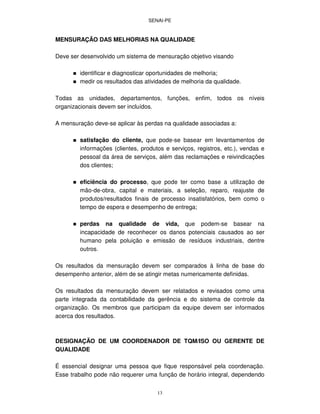 SENAI-PE
13
MENSURAÇÃO DAS MELHORIAS NA QUALIDADE
Deve ser desenvolvido um sistema de mensuração objetivo visando
identificar e diagnosticar oportunidades de melhoria;
medir os resultados das atividades de melhoria da qualidade.
Todas as unidades, departamentos, funções, enfim, todos os níveis
organizacionais devem ser incluídos.
A mensuração deve-se aplicar às perdas na qualidade associadas a:
satisfação do cliente, que pode-se basear em levantamentos de
informações (clientes, produtos e serviços, registros, etc.), vendas e
pessoal da área de serviços, além das reclamações e reivindicações
dos clientes;
eficiência do processo, que pode ter como base a utilização de
mão-de-obra, capital e materiais, a seleção, reparo, reajuste de
produtos/resultados finais de processo insatisfatórios, bem como o
tempo de espera e desempenho de entrega;
perdas na qualidade de vida, que podem-se basear na
incapacidade de reconhecer os danos potenciais causados ao ser
humano pela poluição e emissão de resíduos industriais, dentre
outros.
Os resultados da mensuração devem ser comparados à linha de base do
desempenho anterior, além de se atingir metas numericamente definidas.
Os resultados da mensuração devem ser relatados e revisados como uma
parte integrada da contabilidade da gerência e do sistema de controle da
organização. Os membros que participam da equipe devem ser informados
acerca dos resultados.
DESIGNAÇÃO DE UM COORDENADOR DE TQM/ISO OU GERENTE DE
QUALIDADE
É essencial designar uma pessoa que fique responsável pela coordenação.
Esse trabalho pode não requerer uma função de horário integral, dependendo
 