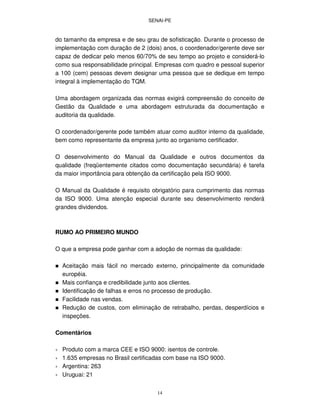 SENAI-PE
14
do tamanho da empresa e de seu grau de sofisticação. Durante o processo de
implementação com duração de 2 (dois) anos, o coordenador/gerente deve ser
capaz de dedicar pelo menos 60/70% de seu tempo ao projeto e considerá-lo
como sua responsabilidade principal. Empresas com quadro e pessoal superior
a 100 (cem) pessoas devem designar uma pessoa que se dedique em tempo
integral à implementação do TQM.
Uma abordagem organizada das normas exigirá compreensão do conceito de
Gestão da Qualidade e uma abordagem estruturada da documentação e
auditoria da qualidade.
O coordenador/gerente pode também atuar como auditor interno da qualidade,
bem como representante da empresa junto ao organismo certificador.
O desenvolvimento do Manual da Qualidade e outros documentos da
qualidade (freqüentemente citados como documentação secundária) é tarefa
da maior importância para obtenção da certificação pela ISO 9000.
O Manual da Qualidade é requisito obrigatório para cumprimento das normas
da ISO 9000. Uma atenção especial durante seu desenvolvimento renderá
grandes dividendos.
RUMO AO PRIMEIRO MUNDO
O que a empresa pode ganhar com a adoção de normas da qualidade:
Aceitação mais fácil no mercado externo, principalmente da comunidade
européia.
Mais confiança e credibilidade junto aos clientes.
Identificação de falhas e erros no processo de produção.
Facilidade nas vendas.
Redução de custos, com eliminação de retrabalho, perdas, desperdícios e
inspeções.
Comentários
∗ Produto com a marca CEE e ISO 9000: isentos de controle.
∗ 1.635 empresas no Brasil certificadas com base na ISO 9000.
∗ Argentina: 263
∗ Uruguai: 21
 