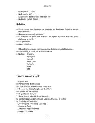 SENAI-PE
15
∗ Na Inglaterra: 12.000
∗ Na Espanha: 400
∗ Engenheiros de Qualidade no Brasil: 600
∗ Na Coréia do Sul: 20.000
Na Prática
Envolvimento dos Operários na Avaliação da Qualidade: Relatório de não
conformidade
Qualquer problema é registrado
O problema vai para uma comissão de ações imediatas formadas pelos
chefes de produção
Solução rápida
Ações corretivas
∗ O Brasil vai premiar as empresas que se destacarem pela Qualidade.
Esse prêmio já existe no Japão e nos EUA.
Na lista: Brastemp
Alpargatas
Mangel
Metal Leve
Motorolo
Shell
GM
TÓPICOS PARA AVALIAÇÃO
1. Organização
2. Planejamento da Qualidade
3. Procedimentos de Controle da Qualidade
4. Controle das Especificações da Qualidade
5. Controle de Documentos
6. Requisitos de Compra
7. Recebimento e Inspeção de Materiais
8. Controle dos Equipamentos de Medição, Inspeção e Testes
9. Controle na Fabricação
10. Controle dos Processos Especiais
11. Inspeção Final
12. Materiais não Conformes
13. Ações Corretivas
 