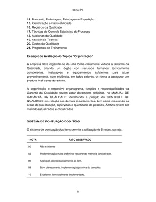 SENAI-PE
16
14. Manuseio, Embalagem, Estocagem e Expedição
15. Identificação e Rastreabilidade
16. Registros da Qualidade
17. Técnicas de Controle Estatístico do Processo
18. Auditorias da Qualidade
19. Assistência Técnica
20. Custos da Qualidade
21. Programas de Treinamento
Exemplo de Avaliação do Tópico “Organização”
A empresa deve organizar-se de uma forma claramente voltada à Garantia da
Qualidade, criando um órgão com recursos humanos tecnicamente
competentes, instalações e equipamentos suficientes para atuar
preventivamente, com eficiência, em todos setores, de forma a assegurar um
produto final isento de defeito.
A organização e respectivo organograma, funções e responsabilidades da
Garantia da Qualidade devem estar claramente definidos, no MANUAL DE
GARANTIA DA QUALIDADE, detalhando a posição do CONTROLE DE
QUALIDADE em relação aos demais departamentos, bem como mostrando as
áreas de sua atuação, supervisão e quantidade de pessoas. Ambos devem ser
mantidos atualizados e oficializados.
SISTEMA DE PONTUAÇÃO DOS ITENS
O sistema de pontuação dos itens permite a utilização de 5 notas, ou seja:
NOTA FATO OBSERVADO
00 Não existente
02 Implementação muito preliminar requerendo melhoria considerável.
05 Aceitável, atende parcialmente ao item.
08 Bom planejamento, implementação próxima do completo.
10 Excelente, item totalmente implementado.
 