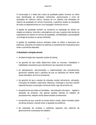 SENAI-PE
18
A mensuração e o relato dos custos da qualidade podem fornecer os meios
para identificação de atividades ineficientes, oportunizando o início de
atividades de melhoria interna. Através de um relatório das atividades do
sistema da qualidade em termos financeiros, a gerência recebe os resultados
de todos os departamentos em uma linguagem comercial comum.
A gestão da qualidade também se concentra na satisfação do cliente em
relação ao sistema, incluindo a abrangência com que o pacote total atende ás
expectativas do cliente em termos de qualidade, confiabilidade e pontualidade
na entrega do produto ou serviço oferecido.
A gestão da qualidade procura antecipar todas as falhas e equívocos em
potencial, colocando em prática os sistemas e procedimentos necessários para
evitar a ocorrência daqueles.
A Qualidade é atingida através:
• da determinação dos requisitos exatos do cliente;
• da garantia de que estão disponíveis todos os recursos, instalações e
habilidades necessários para atendimento aos requisitos do cliente;
• do planejamento, documentação e implementação dos procedimentos
gerenciais voltados para a garantia de que os requisitos do cliente estão
sendo atendidos, de forma consistente;
• da garantia de que a equipe da empresa receba treinamento, educação,
instruções de trabalho, supervisão, liderança, motivação e recursos visando
capacitá-los para a execução correta da tarefa, logo da primeira vez;
• da garantia de que todas as atividades - da produção e de apoio - , ligadas à
operação da empresa, não apenas aquelas restritas ao trabalho de
processamento, estejam sendo desenvolvidas corretamente;
• da garantia de que, quando as coisas derem errado, sejam tomadas ações
corretivas eficazes, visando evitar a repetição do problema;
• da realização de revisões e auditorias regulares dos sistemas de
gerenciamento e processos de trabalho;
 