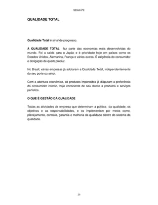 SENAI-PE
20
QUALIDADE TOTAL
Qualidade Total é sinal de progresso.
A QUALIDADE TOTAL faz parte das economias mais desenvolvidas do
mundo. Foi a saída para o Japão e é prioridade hoje em países como os
Estados Unidos, Alemanha, França e vários outros. É exigência do consumidor
e obrigação de quem produz.
No Brasil, várias empresas já adotaram a Qualidade Total, independentemente
do seu porte ou setor.
Com a abertura econômica, os produtos importados já disputam a preferência
do consumidor interno, hoje consciente de seu direito a produtos e serviços
perfeitos.
O QUE É GESTÃO DA QUALIDADE
Todas as atividades da empresa que determinam a política da qualidade, os
objetivos e as responsabilidades, e os implementam por meios como,
planejamento, controle, garantia e melhoria da qualidade dentro do sistema da
qualidade.
 