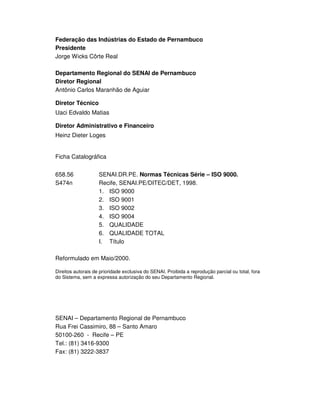 SENAI-PE
3
Federação das Indústrias do Estado de Pernambuco
Presidente
Jorge Wicks Côrte Real
Departamento Regional do SENAI de Pernambuco
Diretor Regional
Antônio Carlos Maranhão de Aguiar
Diretor Técnico
Uaci Edvaldo Matias
Diretor Administrativo e Financeiro
Heinz Dieter Loges
Ficha Catalográfica
658.56 SENAI.DR.PE. Normas Técnicas Série – ISO 9000.
S474n Recife, SENAI.PE/DITEC/DET, 1998.
1. ISO 9000
2. ISO 9001
3. ISO 9002
4. ISO 9004
5. QUALIDADE
6. QUALIDADE TOTAL
I. Título
Reformulado em Maio/2000.
Direitos autorais de prioridade exclusiva do SENAI. Proibida a reprodução parcial ou total, fora
do Sistema, sem a expressa autorização do seu Departamento Regional.
SENAI – Departamento Regional de Pernambuco
Rua Frei Cassimiro, 88 – Santo Amaro
50100-260 - Recife – PE
Tel.: (81) 3416-9300
Fax: (81) 3222-3837
 