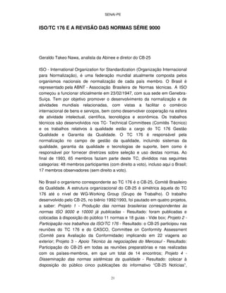 SENAI-PE
21
ISO/TC 176 E A REVISÃO DAS NORMAS SÉRIE 9000
Geraldo Takeo Nawa, analista da Abinee e diretor do CB-25
ISO - International Organization for Standardization (Organização Internacional
para Normalização), é uma federação mundial atualmente composta pelos
organismos nacionais de normalização de cada país membro. O Brasil é
representado pela ABNT - Associação Brasileira de Normas técnicas. A ISO
começou a funcionar oficialmente em 23/02/1947, com sua sede em Genebra-
Suíça. Tem por objetivo promover o desenvolvimento da normalização e de
atividades mundiais relacionadas, com vistas a facilitar o comércio
internacional de bens e serviços, bem como desenvolver cooperação na esfera
de atividade intelectual, científica, tecnológica e econômica. Os trabalhos
técnicos são desenvolvidos nos TC- Technical Committees (Comitês Técnico)
e os trabalhos relativos à qualidade estão a cargo do TC 176 Gestão
Qualidade e Garantia da Qualidade. O TC 176 é responsável pela
normalização no campo de gestão da qualidade, incluindo sistemas da
qualidade, garantia da qualidade e tecnologias de suporte, bem como é
responsável por fornecer diretrizes sobre seleção e uso destas normas. Ao
final de 1993, 65 membros faziam parte deste TC, divididos nas seguintes
categorias: 48 membros participantes (com direito a voto), incluso aqui o Brasil;
17 membros observadores (sem direito a voto).
No Brasil o organismo correspondente ao TC 176 é o CB-25, Comitê Brasileiro
da Qualidade. A estrutura organizacional do CB-25 é simétrica àquela do TC
176 até o nível de WG-Working Group (Grupo de Trabalho). O trabalho
desenvolvido pelo CB-25, no biênio 1992/1993, foi pautado em quatro projetos,
a saber: Projeto 1 - Produção das normas brasileiras correspondentes às
normas ISO 9000 e 10000 já publicadas - Resultado: foram publicadas e
colocadas à disposição do público 11 normas e 18 guias - Vide box; Projeto 2 -
Participação nos trabalhos da ISO/TC 176 - Resultado: o CB-25 participou nas
reuniões do TC 176 e do CASCO, Committee on Conformity Assessment
(Comitê para Avaliação da Conformidade) implicando em 22 viagens ao
exterior; Projeto 3 - Apoio Técnico às negociações do Mercosul - Resultado:
Participação do CB-25 em todas as reuniões preparatórias e nas realizadas
com os países-membros, em que um total de 14 encontros; Projeto 4 -
Disseminação das normas sistêmicas da qualidade - Resultado: colocar à
disposição do público cinco publicações do informativo “CB-25 Notícias”,
 