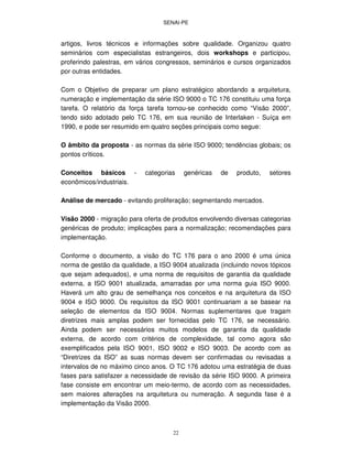 SENAI-PE
22
artigos, livros técnicos e informações sobre qualidade. Organizou quatro
seminários com especialistas estrangeiros, dois workshops e participou,
proferindo palestras, em vários congressos, seminários e cursos organizados
por outras entidades.
Com o Objetivo de preparar um plano estratégico abordando a arquitetura,
numeração e implementação da série ISO 9000 o TC 176 constituiu uma força
tarefa. O relatório da força tarefa tornou-se conhecido como “Visão 2000”,
tendo sido adotado pelo TC 176, em sua reunião de Interlaken - Suíça em
1990, e pode ser resumido em quatro seções principais como segue:
O âmbito da proposta - as normas da série ISO 9000; tendências globais; os
pontos críticos.
Conceitos básicos - categorias genéricas de produto, setores
econômicos/industriais.
Análise de mercado - evitando proliferação; segmentando mercados.
Visão 2000 - migração para oferta de produtos envolvendo diversas categorias
genéricas de produto; implicações para a normalização; recomendações para
implementação.
Conforme o documento, a visão do TC 176 para o ano 2000 é uma única
norma de gestão da qualidade, a ISO 9004 atualizada (incluindo novos tópicos
que sejam adequados), e uma norma de requisitos de garantia da qualidade
externa, a ISO 9001 atualizada, amarradas por uma norma guia ISO 9000.
Haverá um alto grau de semelhança nos conceitos e na arquitetura da ISO
9004 e ISO 9000. Os requisitos da ISO 9001 continuariam a se basear na
seleção de elementos da ISO 9004. Normas suplementares que tragam
diretrizes mais amplas podem ser fornecidas pelo TC 176, se necessário.
Ainda podem ser necessários muitos modelos de garantia da qualidade
externa, de acordo com critérios de complexidade, tal como agora são
exemplificados pela ISO 9001, ISO 9002 e ISO 9003. De acordo com as
“Diretrizes da ISO” as suas normas devem ser confirmadas ou revisadas a
intervalos de no máximo cinco anos. O TC 176 adotou uma estratégia de duas
fases para satisfazer a necessidade de revisão da série ISO 9000. A primeira
fase consiste em encontrar um meio-termo, de acordo com as necessidades,
sem maiores alterações na arquitetura ou numeração. A segunda fase é a
implementação da Visão 2000.
 