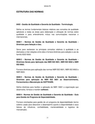 SENAI-PE
23
ESTRUTURA DAS NORMAS
8402 - Gestão da Qualidade e Garantia da Qualidade - Terminologia.
Define os termos fundamentais básicos relativos aos conceitos da qualidade
aplicáveis a todas as áreas para elaboração e utilização de normas sobre
qualidade e para entendimento mútuo nas comunicações nacionais e
internacionais.
9000/1 - Normas de Gestão da Qualidade e Garantia da Qualidade -
Diretrizes para Seleção e Uso.
Serve para esclarecer os principais conceitos relativos à qualidade e as
distinções e inter-relações entre eles e fornece diretrizes para seleção e uso da
família ISSO 9000.
9000/2 - Normas de Gestão da Qualidade e Garantia da Qualidade -
Diretrizes Gerais para Aplicação das NBR ISO 9001, NBR ISO 9002 e NBR
ISO 9003.
Fornece diretrizes para aplicação das normas NBR ISO 9001, NBR ISO 9002 e
NBR 9003.
9000/3 - Normas de Gestão da Qualidade e Garantia da Qualidade -
Diretrizes para aplicação da NBR ISO 9001 ao Desenvolvimento,
Fornecimento e Manutenção de SOFTWARE.
Define diretrizes para facilitar a aplicação da NBR 19001 a organização que
desenvolve, fornece e mantém software.
9000/4 - Normas de Gestão da Qualidade e Garantia da Qualidade - Guia
para Gestão do Programa de Dependabilidade.
Fornece orientações para gestão de um programa de dependabilidade (termo
coletivo usado para descrever o desempenho quanto à disponibilidade e seus
fatores de influência, confiabilidade, mantenabilidade e logística de
manutenção).
 