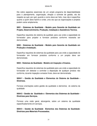 SENAI-PE
24
Ela cobre aspectos essenciais de um amplo programa de dependabilidade
para o planejamento, organização, direção e controle de gestão, ela diz
respeito ao quê, por quê, quando e como deve ser feito, mas não é específica
quanto a quem deve fazê-lo e onde, uma vez que as organizações e projetos
podem variar amplamente.
9001 - Sistemas da Qualidade - Modelo para Garantia da Qualidade em
Projeto, Desenvolvimento, Produção, instalação e Assistência Técnica.
Especifica requisitos de sistema da qualidad, para uso onde a capacidade do
fornecedor para projetor e fornecer produtos conforme necessita ser
demonstrada.
9002 - Sistemas da Qualidade - Modelo para Garantia da Qualidade em
Produção e Instalação.
Especifica requisitos de sistemas da qualidade para uso onde a capacidade do
fornecedor em fornecer produtos conforme a um projeto deve ser
demonstrada.
9003 - Sistemas da Qualidade - Modelo em Inspeção e Ensaios.
Especifica requisitos de sistemas da qualidade para uso onde a capacidade do
fornecedor em detectar e controlar a disposição de qualquer produto não
conforme, durante inspeção e ensaios finais, deve ser demonstrada.
9004/1 - Gestão da Qualidade e Elementos do Sistema da Qualidade -
Diretrizes.
Fornece orientações sobre gestão da qualidade e elementos do sistema da
qualidade
9004/2 - Gestão da Qualidade e Elementos dos Sistemas da Qualidade -
Diretrizes para Serviços.
Fornece uma visão geral, abrangente, sobre um sistema da qualidade
especificadamente em serviços.
9004/3 - Gestão da Qualidade Elementos dos Sistemas da Qualidade-
Diretrizes para Materiais Processados.
 