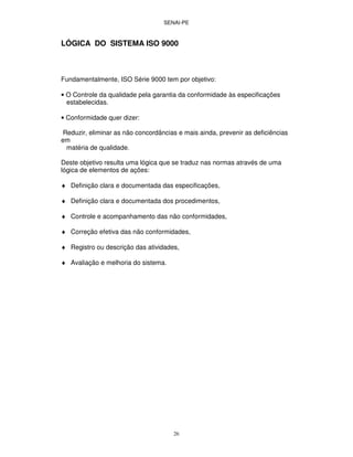 SENAI-PE
26
LÓGICA DO SISTEMA ISO 9000
Fundamentalmente, ISO Série 9000 tem por objetivo:
• O Controle da qualidade pela garantia da conformidade às especificações
estabelecidas.
• Conformidade quer dizer:
Reduzir, eliminar as não concordâncias e mais ainda, prevenir as deficiências
em
matéria de qualidade.
Deste objetivo resulta uma lógica que se traduz nas normas através de uma
lógica de elementos de ações:
♦ Definição clara e documentada das especificações,
♦ Definição clara e documentada dos procedimentos,
♦ Controle e acompanhamento das não conformidades,
♦ Correção efetiva das não conformidades,
♦ Registro ou descrição das atividades,
♦ Avaliação e melhoria do sistema.
 