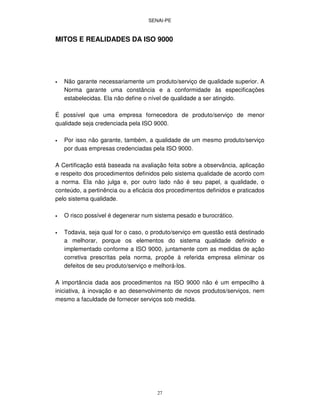 SENAI-PE
27
MITOS E REALIDADES DA ISO 9000
• Não garante necessariamente um produto/serviço de qualidade superior. A
Norma garante uma constância e a conformidade às especificações
estabelecidas. Ela não define o nível de qualidade a ser atingido.
É possível que uma empresa fornecedora de produto/serviço de menor
qualidade seja credenciada pela ISO 9000.
• Por isso não garante, também, a qualidade de um mesmo produto/serviço
por duas empresas credenciadas pela ISO 9000.
A Certificação está baseada na avaliação feita sobre a observância, aplicação
e respeito dos procedimentos definidos pelo sistema qualidade de acordo com
a norma. Ela não julga e, por outro lado não é seu papel, a qualidade, o
conteúdo, a pertinência ou a eficácia dos procedimentos definidos e praticados
pelo sistema qualidade.
• O risco possível é degenerar num sistema pesado e burocrático.
• Todavia, seja qual for o caso, o produto/serviço em questão está destinado
a melhorar, porque os elementos do sistema qualidade definido e
implementado conforme a ISO 9000, juntamente com as medidas de ação
corretiva prescritas pela norma, propõe à referida empresa eliminar os
defeitos de seu produto/serviço e melhorá-los.
A importância dada aos procedimentos na ISO 9000 não é um empecilho à
iniciativa, à inovação e ao desenvolvimento de novos produtos/serviços, nem
mesmo a faculdade de fornecer serviços sob medida.
 