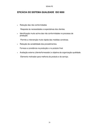 SENAI-PE
28
EFICÁCIA DO SISTEMA QUALIDADE ISO 9000
• Redução das não conformidades
Resposta às necessidades e expectativas dos clientes.
• Identificação muito acima das não conformidades no processo de
produção.
Permite a intervenção muito rápida das medidas corretivas.
• Redução da variabilidade dos procedimentos.
Fornece a constância na produção e no produto final.
• Avaliação externa (cliente/fornecedor) e objetiva da organização qualidade.
Elemento motivador para melhoria do produto e do serviço.
 