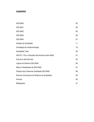 SENAI-PE
4
SUMÁRIO
ISO 9000 05
ISO 9001 05
ISO 9002 05
ISO 9003 06
ISO 9004 07
Gestão da Qualidade 11
Estratégia de Implementação 19
Qualidade Total 20
ISO/TC 176 e a Revisão das Normas Série 9000 21
Estrutura das Normas 23
Lógica do Sistema ISO 9000 26
Mitos e Realidades da ISO 9000 27
Eficácia dos Sistemas Qualidade ISO 9000 28
Normas Contratuais do Sistema da Qualidade 29
Anexos 30
Bibliografia 31
 