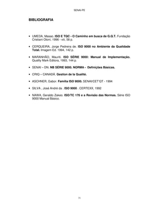 SENAI-PE
31
BIBLIOGRAFIA
• UMEDA, Masao. ISO E TQC - O Caminho em busca de G.Q.T. Fundação
Cristiani Otoni, 1996 - viii, 58 p.
• CERQUEIRA, Jorge Pedreira de. ISO 9000 no Ambiente da Qualidade
Total. Imagem Ed. 1994, 142 p.
• MARANHÃO, Mauriti. ISO SÉRIE 9000: Manual de Implementação.
Quality Mark Editora, 1993, 144 p.
• SENAI – DN. NB SÉRIE 9000. NORMA - Definições Básicas.
• CRIQ – CANADÁ. Gestion de la Qualité.
• ASCHNER, Gabor. Família ISO 9000. SENAI/CET’QT - 1994
• SILVA , José André da . ISO 9000 . CERTEXX, 1992
• NAWA, Geraldo Zakeo. ISO/TC 176 e a Revisão das Normas. Série ISO
9000 Manual Básico.
 