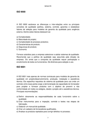 SENAI-PE
5
ISO 9000
A ISO 9000 esclarece as diferenças e inter-relações entre os principais
conceitos de qualidade (política, sistema, controle, garantia) e estabelece
fatores de seleção para modelos de garantia da qualidade para exigência
externa. Dentre estes fatores destacam-se:
a) Complexidade;
b) Maturidade do projeto;
c) Complexidade do processo produtivo;
d) Características do produto;
e) Segurança do produto;
f) Economia
Fornece subsídios para a empresa selecionar e adotar sistemas de qualidade.
Recomenda que a política de qualidade seja assumida pela direção da
empresa. Diz ainda que a conquista da qualidade requer participação e
envolvimento de todos os funcionários. Dá diretrizes para seleção e uso.
ISO 9001
A ISO 9001 trata apenas de normas contratuais para modelos de garantia da
qualidade em projeto/desenvolvimento, produção, instalação e assistência
técnica. Ela especifica requisitos do sistema da qualidade para uso onde um
contrato entre duas partes exige a demonstração da capacidade do fornecedor
para projetar e fornecer produtos com o objetivo de prevenir a não
conformidade em todos os estágios, desde o projeto até a assistência técnica.
Principais recomendações:
a) Definir claramente as responsabilidades de cada funcionário sobre a
qualidade
b) Criar instrumentos para a inspeção, controle e testes nas etapas de
fabricação.
c) Elaborar um manual de qualidade.
d) Criar um cadastro de fornecedores qualificados.
e) Analisar os produtos rejeitados para corrigir defeitos no processo.
 