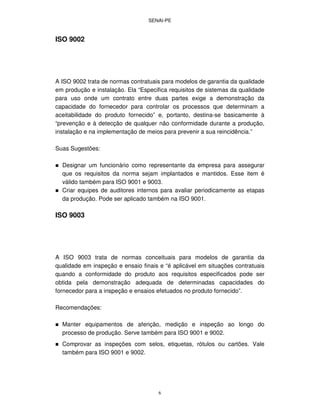 SENAI-PE
6
ISO 9002
A ISO 9002 trata de normas contratuais para modelos de garantia da qualidade
em produção e instalação. Ela “Especifica requisitos de sistemas da qualidade
para uso onde um contrato entre duas partes exige a demonstração da
capacidade do fornecedor para controlar os processos que determinam a
aceitabilidade do produto fornecido” e, portanto, destina-se basicamente à
“prevenção e à detecção de qualquer não conformidade durante a produção,
instalação e na implementação de meios para prevenir a sua reincidência.”
Suas Sugestões:
Designar um funcionário como representante da empresa para assegurar
que os requisitos da norma sejam implantados e mantidos. Esse item é
válido também para ISO 9001 e 9003.
Criar equipes de auditores internos para avaliar periodicamente as etapas
da produção. Pode ser aplicado também na ISO 9001.
ISO 9003
A ISO 9003 trata de normas conceituais para modelos de garantia da
qualidade em inspeção e ensaio finais e “é aplicável em situações contratuais
quando a conformidade do produto aos requisitos especificados pode ser
obtida pela demonstração adequada de determinadas capacidades do
fornecedor para a inspeção e ensaios efetuados no produto fornecido”.
Recomendações:
Manter equipamentos de aferição, medição e inspeção ao longo do
processo de produção. Serve também para ISO 9001 e 9002.
Comprovar as inspeções com selos, etiquetas, rótulos ou cartões. Vale
também para ISO 9001 e 9002.
 