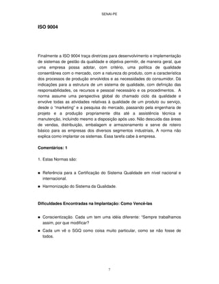 SENAI-PE
7
ISO 9004
Finalmente a ISO 9004 traça diretrizes para desenvolvimento e implementação
de sistemas de gestão da qualidade e objetiva permitir, de maneira geral, que
uma empresa possa adotar, com critério, uma política de qualidade
consentânea com o mercado, com a natureza do produto, com a característica
dos processos de produção envolvidos e as necessidades do consumidor. Dá
indicações para a estrutura de um sistema de qualidade, com definição das
responsabilidades, os recursos e pessoal necessário e os procedimentos. A
norma assume uma perspectiva global do chamado ciclo da qualidade e
envolve todas as atividades relativas à qualidade de um produto ou serviço,
desde o “marketing” e a pesquisa do mercado, passando pela engenharia de
projeto e a produção propriamente dita até a assistência técnica e
manutenção, incluindo mesmo a disposição após uso. Não descuida das áreas
de vendas, distribuição, embalagem e armazenamento e serve de roteiro
básico para as empresas dos diversos segmentos industriais, A norma não
explica como implantar os sistemas. Essa tarefa cabe à empresa.
Comentários: 1
1. Estas Normas são:
Referência para a Certificação do Sistema Qualidade em nível nacional e
internacional.
Harmonização do Sistema da Qualidade.
Dificuldades Encontradas na Implantação: Como Vencê-las
Conscientização. Cada um tem uma idéia diferente: “Sempre trabalhamos
assim, por que modificar?
Cada um vê o SGQ como coisa muito particular, como se não fosse de
todos.
 