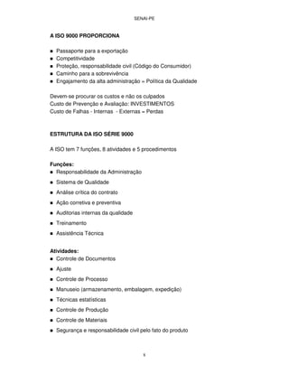 SENAI-PE
8
A ISO 9000 PROPORCIONA
Passaporte para a exportação
Competitividade
Proteção, responsabilidade civil (Código do Consumidor)
Caminho para a sobrevivência
Engajamento da alta administração = Política da Qualidade
Devem-se procurar os custos e não os culpados
Custo de Prevenção e Avaliação: INVESTIMENTOS
Custo de Falhas - Internas - Externas = Perdas
ESTRUTURA DA ISO SÉRIE 9000
A ISO tem 7 funções, 8 atividades e 5 procedimentos
Funções:
Responsabilidade da Administração
Sistema de Qualidade
Análise crítica do contrato
Ação corretiva e preventiva
Auditorias internas da qualidade
Treinamento
Assistência Técnica
Atividades:
Controle de Documentos
Ajuste
Controle de Processo
Manuseio (armazenamento, embalagem, expedição)
Técnicas estatísticas
Controle de Produção
Controle de Materiais
Segurança e responsabilidade civil pelo fato do produto
 
