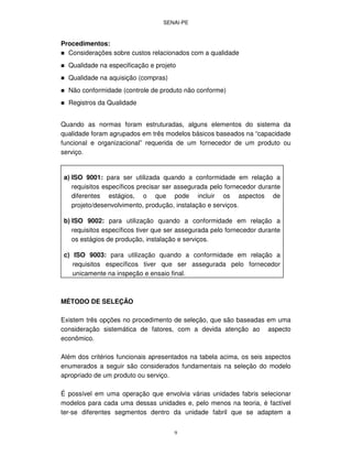 SENAI-PE
9
Procedimentos:
Considerações sobre custos relacionados com a qualidade
Qualidade na especificação e projeto
Qualidade na aquisição (compras)
Não conformidade (controle de produto não conforme)
Registros da Qualidade
Quando as normas foram estruturadas, alguns elementos do sistema da
qualidade foram agrupados em três modelos básicos baseados na “capacidade
funcional e organizacional” requerida de um fornecedor de um produto ou
serviço.
a) ISO 9001: para ser utilizada quando a conformidade em relação a
requisitos específicos precisar ser assegurada pelo fornecedor durante
diferentes estágios, o que pode incluir os aspectos de
projeto/desenvolvimento, produção, instalação e serviços.
b) ISO 9002: para utilização quando a conformidade em relação a
requisitos específicos tiver que ser assegurada pelo fornecedor durante
os estágios de produção, instalação e serviços.
c) ISO 9003: para utilização quando a conformidade em relação a
requisitos específicos tiver que ser assegurada pelo fornecedor
unicamente na inspeção e ensaio final.
MÉTODO DE SELEÇÃO
Existem três opções no procedimento de seleção, que são baseadas em uma
consideração sistemática de fatores, com a devida atenção ao aspecto
econômico.
Além dos critérios funcionais apresentados na tabela acima, os seis aspectos
enumerados a seguir são considerados fundamentais na seleção do modelo
apropriado de um produto ou serviço.
É possível em uma operação que envolvia várias unidades fabris selecionar
modelos para cada uma dessas unidades e, pelo menos na teoria, é factível
ter-se diferentes segmentos dentro da unidade fabril que se adaptem a
 