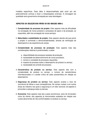 SENAI-PE
10
modelos específicos. Essa idéia é desaconselhada pelo autor por ser
potencialmente confusa e levar a interpretações errôneas. A mensagem da
qualidade seria gravemente ameaçada por essa abordagem.
ASPECTOS DA SELEÇÃODOS NÍVEIS DA ISO 9000(ISO 9000-1)
1. Complexidade do processo de projeto: Este aspecto trata da dificuldade
na concepção de novos produtos e processos de apoio e da produção, se
requeridos, além da concepção de novos serviços.
2. Maturidade e estabilidade de projeto: Este aspecto aborda até que ponto
o projeto é conhecido e demonstrado/testado, através da verificação de
desempenho e da experiência de campo.
3. Complexidade do processo de produção: Este aspecto trata das
considerações relativas à produtividade, a saber:
a . disponibilidade de processos testados de produção;
b. necessidade de desenvolvimento de novos processos;
c. número e variedade de processos requeridos;
d. impacto do processo sobre o desempenho do produto ou serviço;
e. necessidade de controle de processo.
4. Característica do produto ou serviço: Este aspecto lida com a
complexidade do produto ou serviço, o número de características
interrelacionadas e o caráter crítico de cada característica em relação ao
desempenho.
5. Segurança do produto ou serviço: Este aspecto analisa o risco de
ocorrência de falhas e suas conseqüências. No campo nuclear e em outras
áreas da indústria nas quais a segurança é um fator sensível, tal aspecto é
primordial e sobrepuja todos os demais.
6. Economia: Este aspecto trata dos custos econômicos, tanto do fornecedor
como do cliente, dos aspectos já mencionados avaliados em relação aos
custos decorrentes de não-conformidades no produto ou serviço.
 